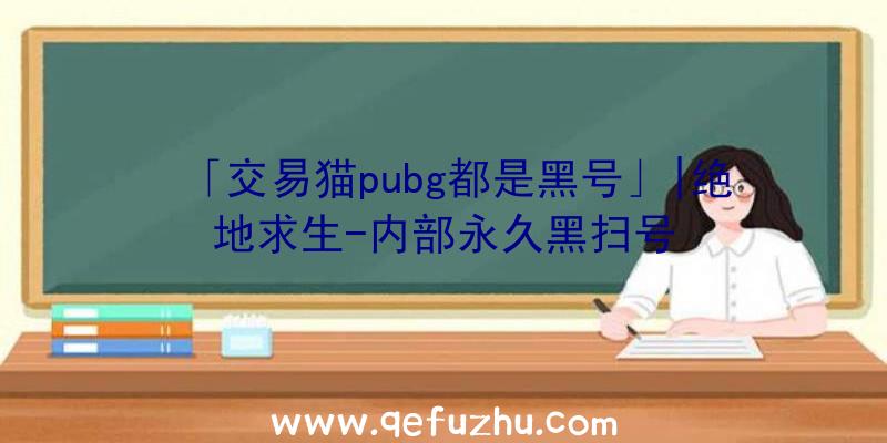 「交易猫pubg都是黑号」|绝地求生-内部永久黑扫号